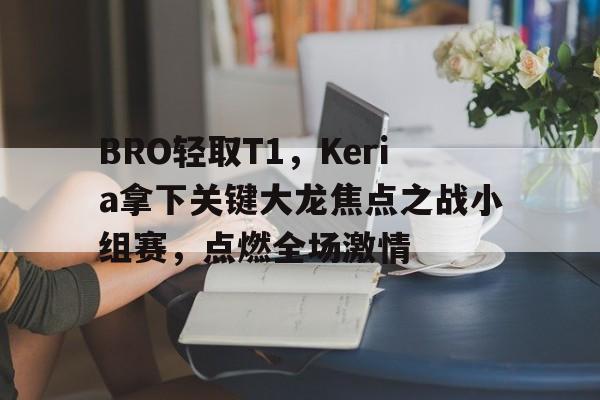 关于BRO轻取T1，Keria拿下关键大龙焦点之战小组赛，点燃全场激情的信息